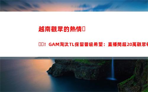 越南觀眾的熱情！GAM淘汰TL保留晉級希望：直播間超20萬觀眾收看